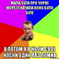 Мала,чула про чорне море?сначала воно було біле а потом я в ньом своі носки один раз помив