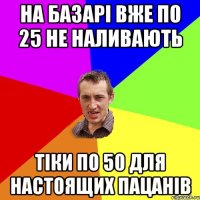 на базарі вже по 25 не наливають тіки по 50 для настоящих пацанів