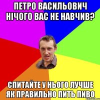 ПЕТРО ВАСИЛЬОВИЧ НІЧОГО ВАС НЕ НАВЧИВ? СПИТАЙТЕ У НЬОГО ЛУЧШЕ ЯК ПРАВИЛЬНО ПИТЬ ПИВО