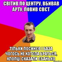 СВIТИВ ПО ЦЕНТРУ, ВБИВАВ АРТУ, ЛОВИВ СВЄТ ТIЛЬКИ ПОСИНЄВ I БАЗА ЧОГОСЬ НЕ ХОТЄЛА БРАТЬСЯ, ХЛОПЦI СКАЗАЛИ ЄБАНЬКО