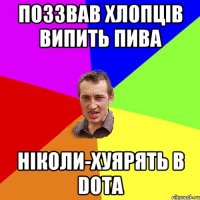 поззвав хлопців випить пива ніколи-хуярять в DOTA