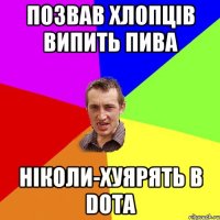 позвав хлопців випить пива ніколи-хуярять в DOTA