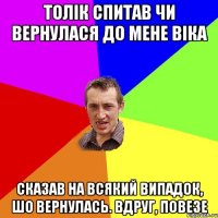 Толік спитав чи вернулася до мене Віка Сказав на всякий випадок, шо вернулась. Вдруг, повезе