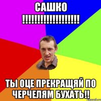 САШКО !!!!!!!!!!!!!!!!!!! ТЫ ОЦЕ ПРЕКРАЩЯЙ ПО ЧЕРЧЕЛЯМ БУХАТЬ!!