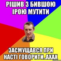 рішив з бившою Ірою мутити засмущався при Насті говорити..ахах