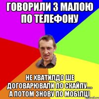 говорили з малою по телефону не хватилдо ше договарювали по скайпу.... а потом знову по мобілці