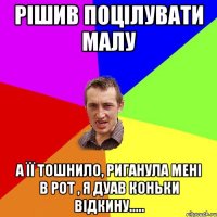 рішив поцілувати малу а її тошнило, риганула мені в рот , я дуав коньки відкину.....