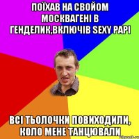 поїхав на свойом москвагенi в генделик,включiв sexy papi всi тьолочки повиходили, коло мене танцювали