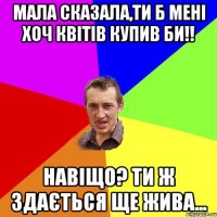 Мала сказала,Ти б мені хоч квітів купив би!! Навіщо? Ти ж здається ще жива...