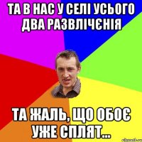 та в нас у селі усього два развлічєнія та жаль, що обоє уже сплят...