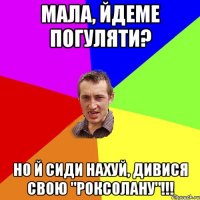 мала, йдеме погуляти? но й сиди нахуй, дивися свою "роксолану"!!!