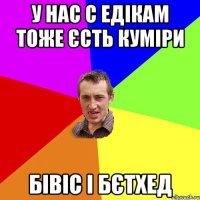 У нас с Едікам тоже єсть куміри Бівіс і Бєтхед