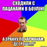 сходили с пацанами в боулінг а зранку по карманам: "Де гроші.!!!"