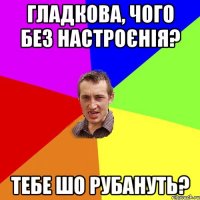 Гладкова, чого без настроєнія? тебе шо рубануть?