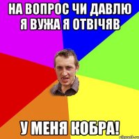 На вопрос чи давлю я вужа я отвічяв У меня кобра!