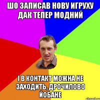 шо записав нову игруху дак тепер модний і в контакт можна не заходить, дрочилово йобане