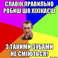 Славік,правильно робиш шо хіхікаєш з такими зубами не сміються!