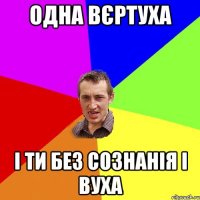 одна вєртуха і ти без сознанія і вуха