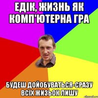 едік, жизнь як комп'ютерна гра будеш дойобуваться-сразу всіх жизьок лишу