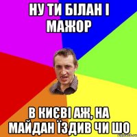 ну ти білан і мажор в києві аж, на майдан їздив чи шо