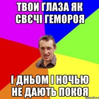 ТВОИ ГЛАЗА ЯК СВЄЧІ ГЕМОРОЯ І ДНЬОМ І НОЧЬЮ НЕ ДАЮТЬ ПОКОЯ