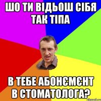 Шо ти відьош сібя так тіпа в тебе абонємєнт в стоматолога?