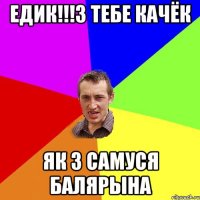 Едик!!!з тебе качёк як з Самуся балярына