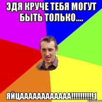 Эдя круче тебя могут быть только.... Яйцаааааааааааа!!!!!!!!!!1