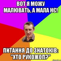 вот я можу малювать, а мала нє! питання до знатоків: "Хто рукожоп?"