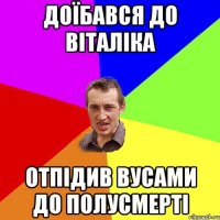 Доїбався до віталіка Отпідив вусами до полусмерті