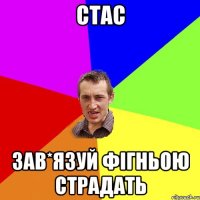 Стас зав*язуй фігньою страдать