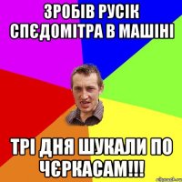 зробів Русік спєдомітра в машіні трі дня шукали по Чєркасам!!!