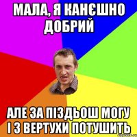 мала, я канєшно добрий але за піздьош могу і з вертухи потушить