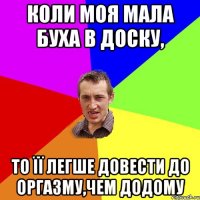 коли моя мала буха в доску, то її легше довести до оргазму,чем додому