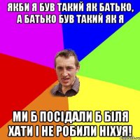 Якби я був такий як батько, а батько був такий як я ми б посідали б біля хати і не робили ніхуя!