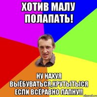 Хотив малу полапать! ну нахуя выёбуваться,крутытыся если всёравно лапну!!