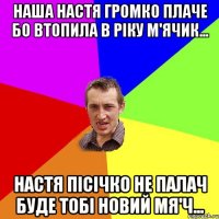 Наша Настя громко плаче бо втопила в ріку м'ячик... Настя Пісічко не палач буде тобі новий мя'ч...