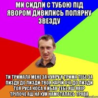 Ми сидли с тубою під явором дивились полярну звезду Ти тримала мене за хуяру я трима тебе за пизду до пизди твоя карій очі до пизди тоя руса коса я йбав тебе яш явір тріпоче аш на хуй намоталась трава