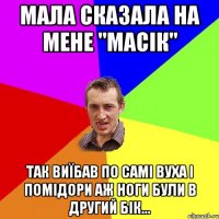 Мала сказала на мене "МАСІК" Так виїбав по самі вуха і помідори Аж ноги були в другий бік...