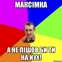 Максімка А НЕ ПІШОВ БИ ТИ НА ЙУХ!