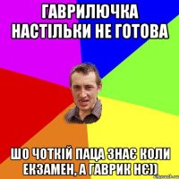 Гаврилючка настільки не готова Шо чоткій паца знає коли екзамен, а Гаврик нє))