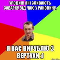 УРОДИ!!! які зливають заварку від чаю у раковину, Я вас вирублю з вертухи :)