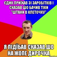 Єдик приїхав зі заробітків і сказав шо бачив тіки "штани в клеточку" я підїбав сказав,шо на жопе дирочка