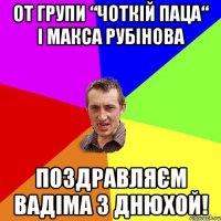 от групи “чоткій паца“ і Макса Рубінова поздравляєм Вадіма з днюхой!