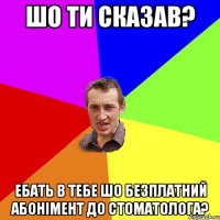 шо ти сказав? ебать в тебе шо безплатний абонімент до стоматолога?