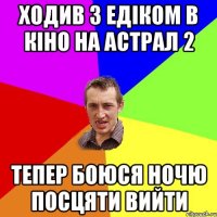 ХОДИВ З ЕДІКОМ В КІНО НА АСТРАЛ 2 ТЕПЕР БОЮСЯ НОЧЮ ПОСЦЯТИ ВИЙТИ