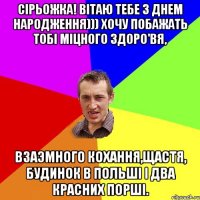 Сірьожка! Вітаю тебе З Днем Народження))) Хочу побажать тобі міцного здоро'вя, взаэмного кохання,щастя, будинок в Польші і два красних порші.