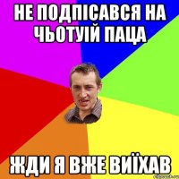 НЕ подпісався на Чьотуій паца Жди я вже виїхав