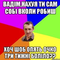 Вадім,нахуя ти сам собі вколи робиш Хоч шоб опять очко три тижні боліло??