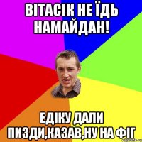 Вітасік не їдь намайдан! Едіку дали пизди,казав,ну на фіг